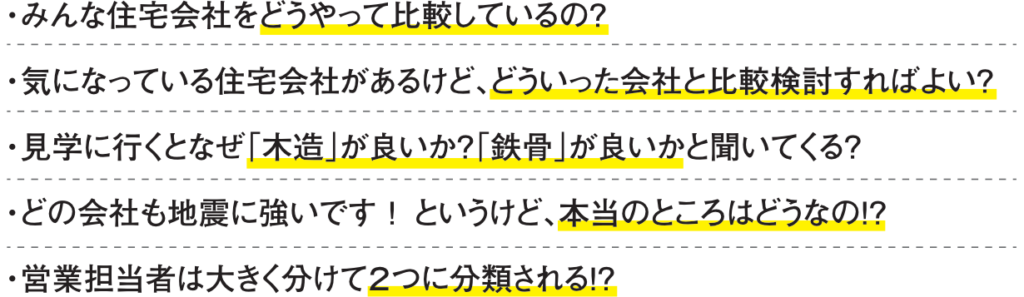 みんな住宅会社をどうやって比較しているの？

気になっている住宅会社があるけど、どういった会社と比較検討すればよい？

見学に行くとなぜ「木造」が良いか？「鉄骨」が良いかと聞いてくる？

どの会社も地震に強いです！というけど、本当のところはどうなの！？

営業担当者は大きく分けて２つに分類される！？